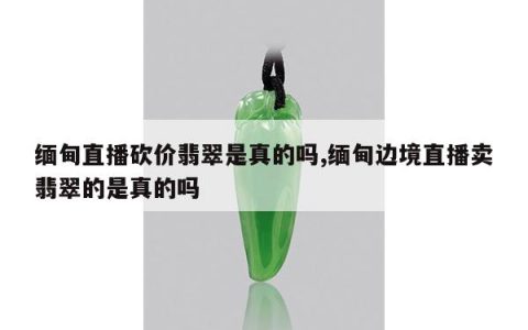 缅甸直播砍价翡翠是真的吗,缅甸边境直播卖翡翠的是真的吗