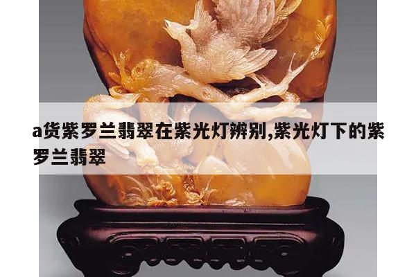 a货紫罗兰翡翠在紫光灯辨别,紫光灯下的紫罗兰翡翠