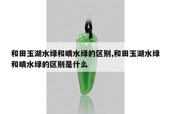和田玉湖水绿和晴水绿的区别,和田玉湖水绿和晴水绿的区别是什么