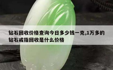 钻石回收价格查询今日多少钱一克,1万多的钻石戒指回收是什么价格