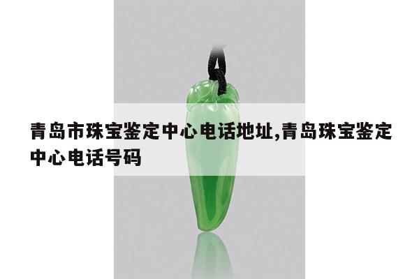 青岛市珠宝鉴定中心电话地址,青岛珠宝鉴定中心电话号码