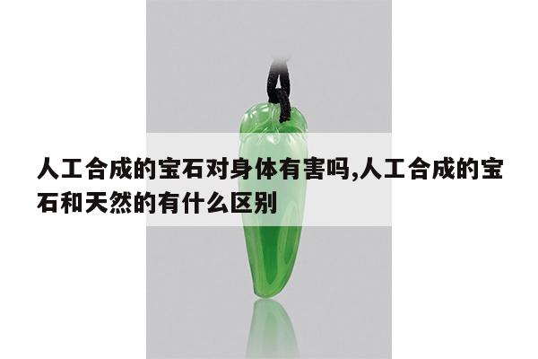 人工合成的宝石对身体有害吗,人工合成的宝石和天然的有什么区别