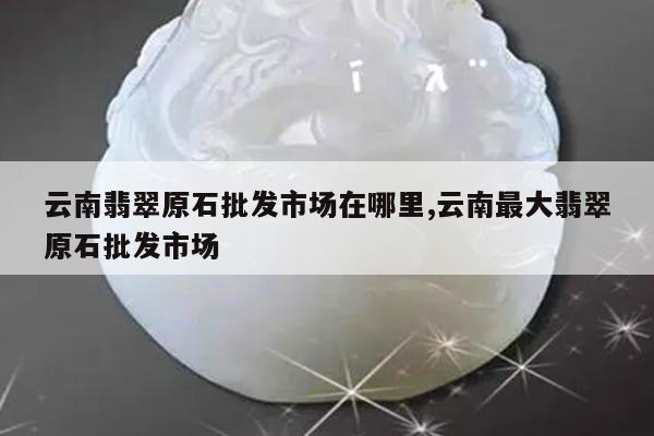 云南翡翠原石批发市场在哪里,云南最大翡翠原石批发市场