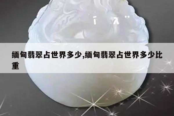 缅甸翡翠占世界多少,缅甸翡翠占世界多少比重