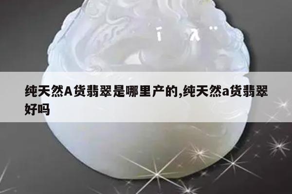 纯天然A货翡翠是哪里产的,纯天然a货翡翠好吗