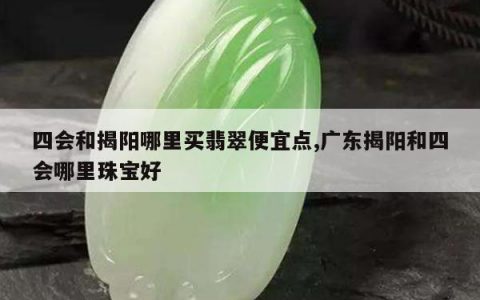 四会和揭阳哪里买翡翠便宜点,广东揭阳和四会哪里珠宝好