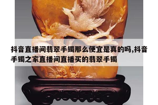 抖音直播间翡翠手镯那么便宜是真的吗,抖音手镯之家直播间直播买的翡翠手镯