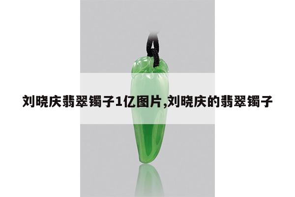 刘晓庆翡翠镯子1亿图片,刘晓庆的翡翠镯子