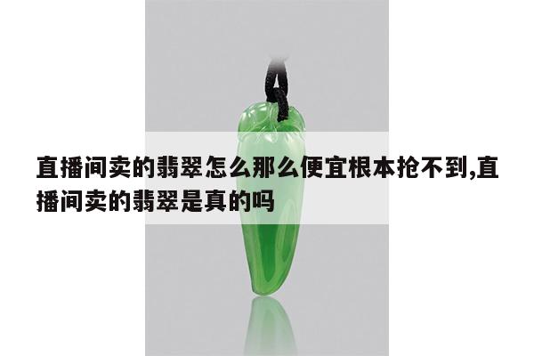 直播间卖的翡翠怎么那么便宜根本抢不到,直播间卖的翡翠是真的吗