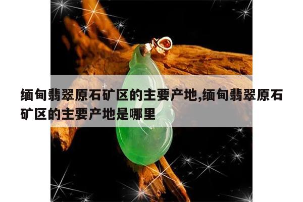 缅甸翡翠原石矿区的主要产地,缅甸翡翠原石矿区的主要产地是哪里