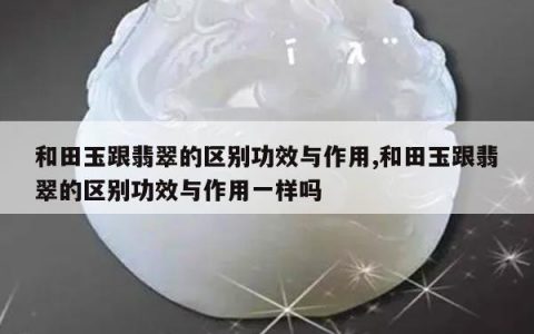 和田玉跟翡翠的区别功效与作用,和田玉跟翡翠的区别功效与作用一样吗