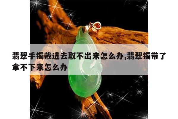 翡翠手镯戴进去取不出来怎么办,翡翠镯带了拿不下来怎么办