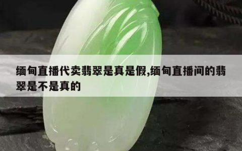 缅甸直播代卖翡翠是真是假,缅甸直播间的翡翠是不是真的