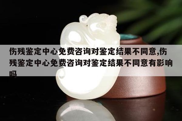 伤残鉴定中心免费咨询对鉴定结果不同意,伤残鉴定中心免费咨询对鉴定结果不同意有影响吗