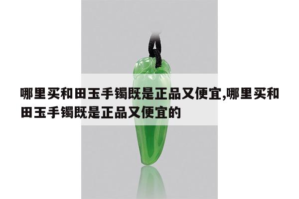 哪里买和田玉手镯既是正品又便宜,哪里买和田玉手镯既是正品又便宜的