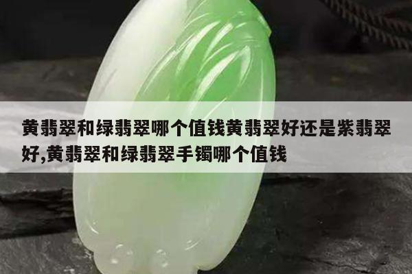 黄翡翠和绿翡翠哪个值钱黄翡翠好还是紫翡翠好,黄翡翠和绿翡翠手镯哪个值钱