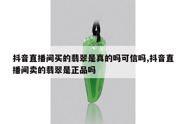 抖音直播间买的翡翠是真的吗可信吗,抖音直播间卖的翡翠是正品吗
