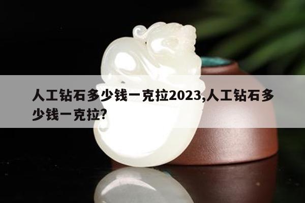 人工钻石多少钱一克拉2023,人工钻石多少钱一克拉?