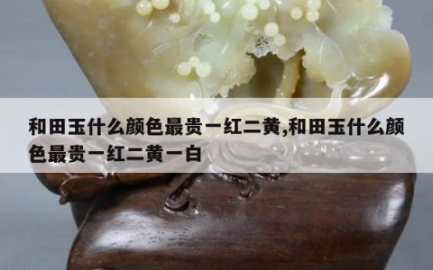 和田玉什么颜色最贵一红二黄,和田玉什么颜色最贵一红二黄一白