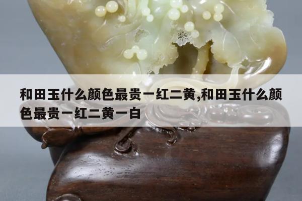 和田玉什么颜色最贵一红二黄,和田玉什么颜色最贵一红二黄一白