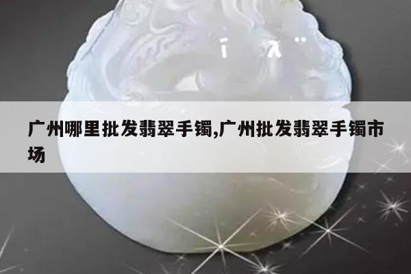 广州哪里批发翡翠手镯,广州批发翡翠手镯市场