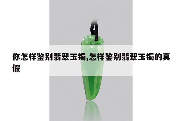 你怎样鉴别翡翠玉镯,怎样鉴别翡翠玉镯的真假