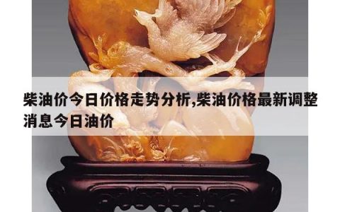 柴油价今日价格走势分析,柴油价格最新调整消息今日油价