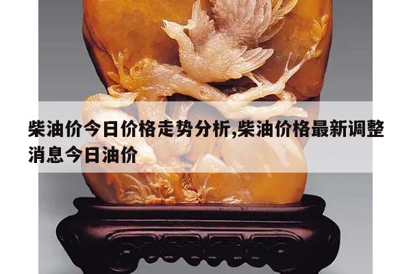 柴油价今日价格走势分析,柴油价格最新调整消息今日油价