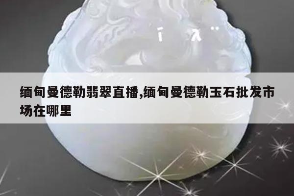 缅甸曼德勒翡翠直播,缅甸曼德勒玉石批发市场在哪里