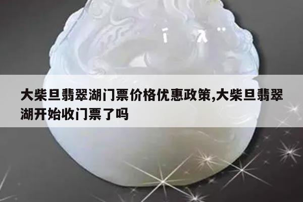 大柴旦翡翠湖门票价格优惠政策,大柴旦翡翠湖开始收门票了吗