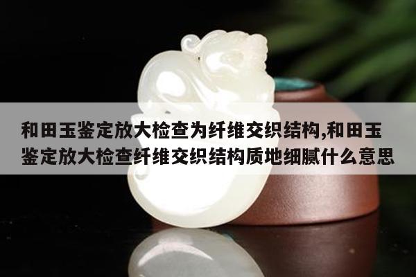 和田玉鉴定放大检查为纤维交织结构,和田玉鉴定放大检查纤维交织结构质地细腻什么意思