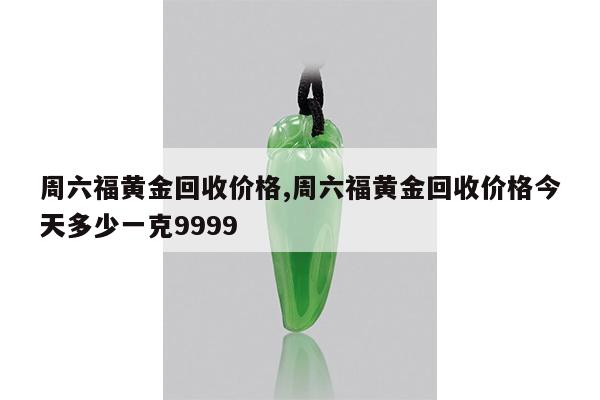 周六福黄金回收价格,周六福黄金回收价格今天多少一克9999