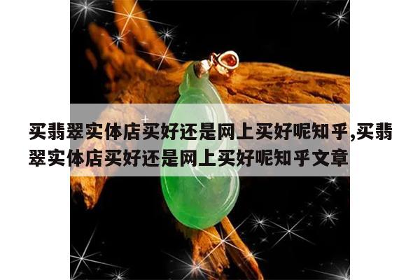 买翡翠实体店买好还是网上买好呢知乎,买翡翠实体店买好还是网上买好呢知乎文章