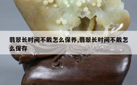 翡翠长时间不戴怎么保养,翡翠长时间不戴怎么保存