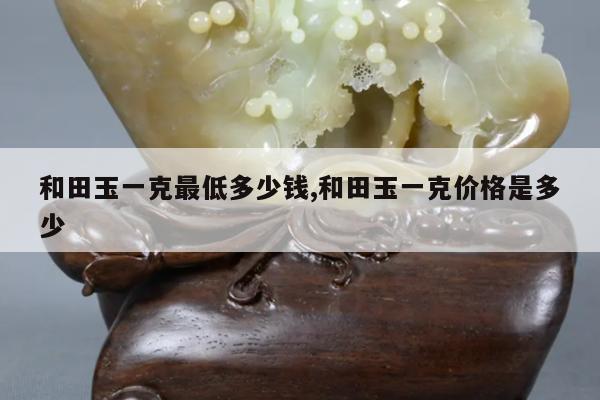 和田玉一克最低多少钱,和田玉一克价格是多少