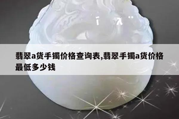 翡翠a货手镯价格查询表,翡翠手镯a货价格最低多少钱
