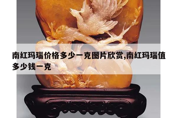 南红玛瑙价格多少一克图片欣赏,南红玛瑙值多少钱一克