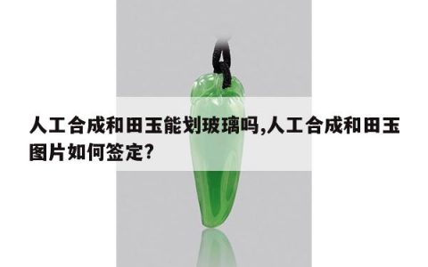 人工合成和田玉能划玻璃吗,人工合成和田玉图片如何签定?