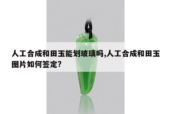 人工合成和田玉能划玻璃吗,人工合成和田玉图片如何签定?