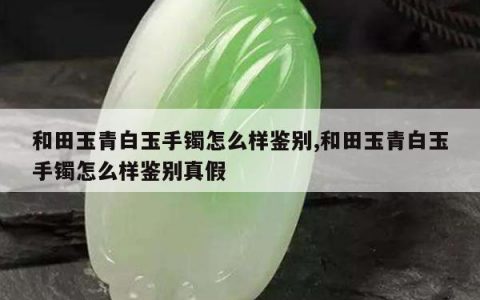 和田玉青白玉手镯怎么样鉴别,和田玉青白玉手镯怎么样鉴别真假