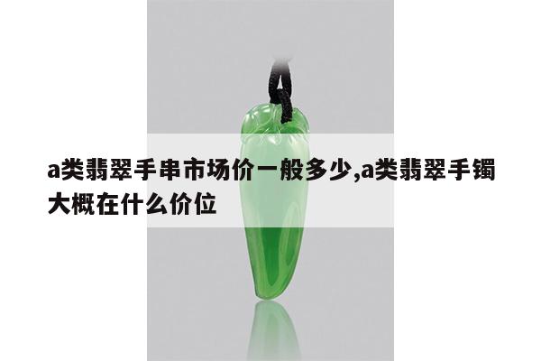 a类翡翠手串市场价一般多少,a类翡翠手镯大概在什么价位