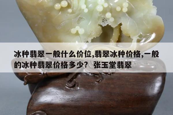 冰种翡翠一般什么价位,翡翠冰种价格,一般的冰种翡翠价格多少? 张玉堂翡翠