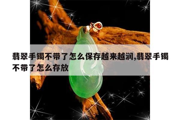 翡翠手镯不带了怎么保存越来越润,翡翠手镯不带了怎么存放