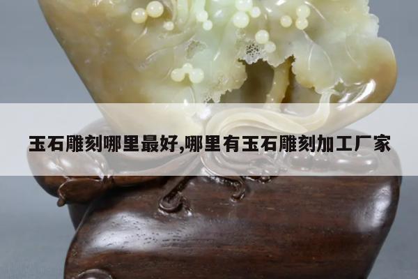 玉石雕刻哪里最好,哪里有玉石雕刻加工厂家