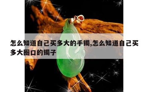 怎么知道自己买多大的手镯,怎么知道自己买多大圈口的镯子