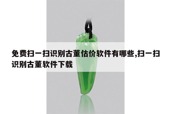 免费扫一扫识别古董估价软件有哪些,扫一扫识别古董软件下载