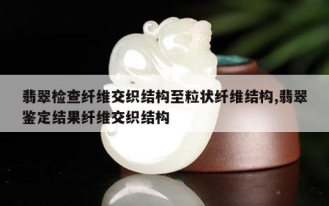 翡翠检查纤维交织结构至粒状纤维结构,翡翠鉴定结果纤维交织结构
