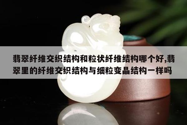 翡翠纤维交织结构和粒状纤维结构哪个好,翡翠里的纤维交织结构与细粒变晶结构一样吗
