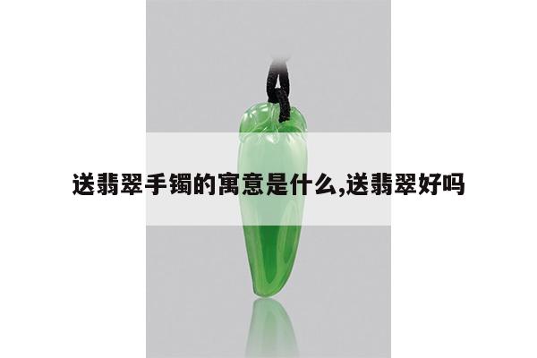 送翡翠手镯的寓意是什么,送翡翠好吗