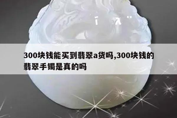 300块钱能买到翡翠a货吗,300块钱的翡翠手镯是真的吗
